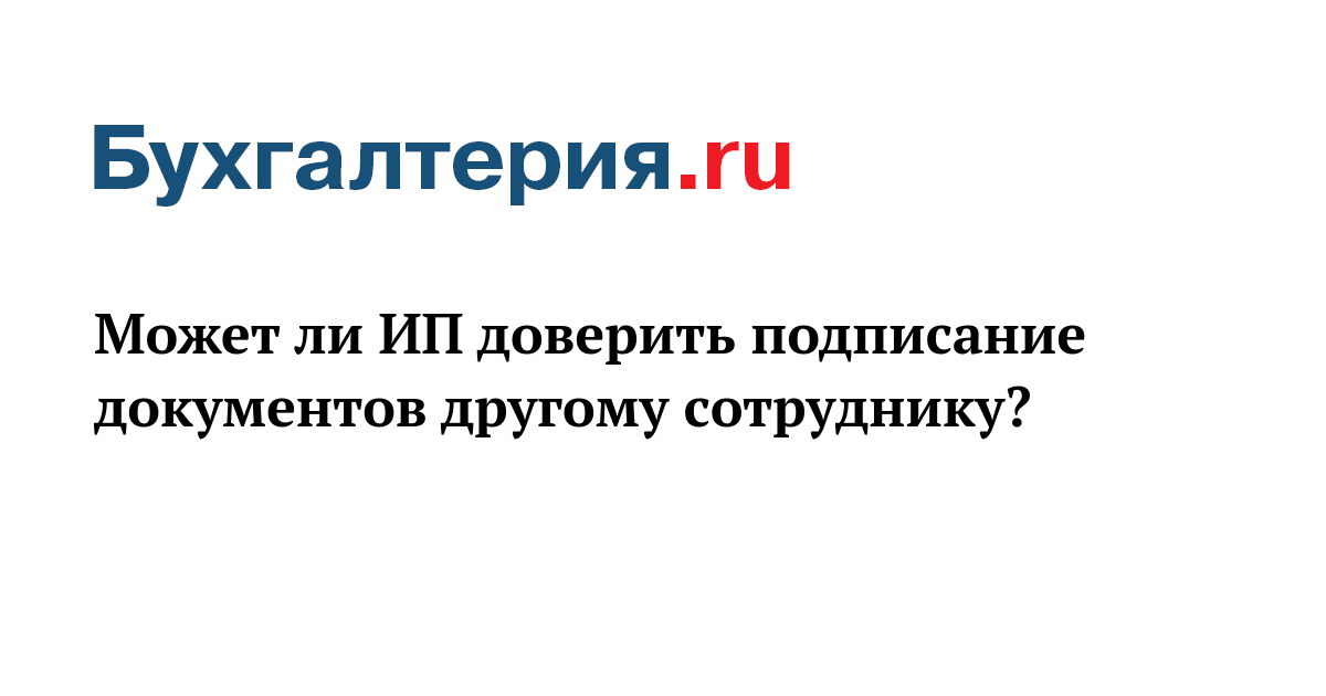 Может ли ИП доверить подписание документов другому сотруднику? - Бухгалтерия.ru	
	